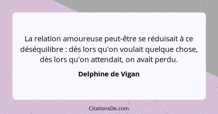 La relation amoureuse peut-être se réduisait à ce déséquilibre : dès lors qu'on voulait quelque chose, dès lors qu'on attenda... - Delphine de Vigan