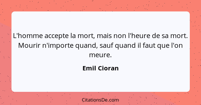 L'homme accepte la mort, mais non l'heure de sa mort. Mourir n'importe quand, sauf quand il faut que l'on meure.... - Emil Cioran