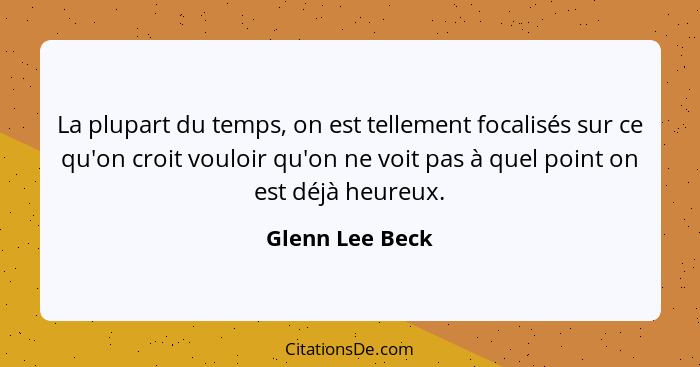 La plupart du temps, on est tellement focalisés sur ce qu'on croit vouloir qu'on ne voit pas à quel point on est déjà heureux.... - Glenn Lee Beck