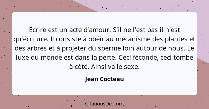 Écrire est un acte d'amour. S'il ne l'est pas il n'est qu'écriture. Il consiste à obéir au mécanisme des plantes et des arbres et à pro... - Jean Cocteau