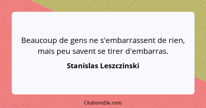 Beaucoup de gens ne s'embarrassent de rien, mais peu savent se tirer d'embarras.... - Stanislas Leszczinski