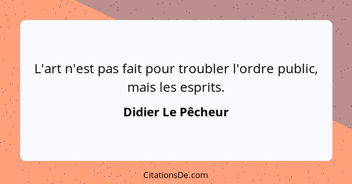 L'art n'est pas fait pour troubler l'ordre public, mais les esprits.... - Didier Le Pêcheur