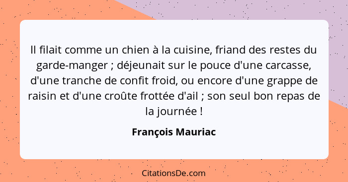 Il filait comme un chien à la cuisine, friand des restes du garde-manger ; déjeunait sur le pouce d'une carcasse, d'une tranch... - François Mauriac