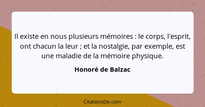 Il existe en nous plusieurs mémoires : le corps, l'esprit, ont chacun la leur ; et la nostalgie, par exemple, est une mal... - Honoré de Balzac