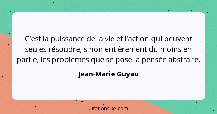 C'est la puissance de la vie et l'action qui peuvent seules résoudre, sinon entièrement du moins en partie, les problèmes que se po... - Jean-Marie Guyau