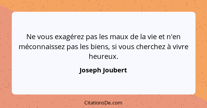 Ne vous exagérez pas les maux de la vie et n'en méconnaissez pas les biens, si vous cherchez à vivre heureux.... - Joseph Joubert