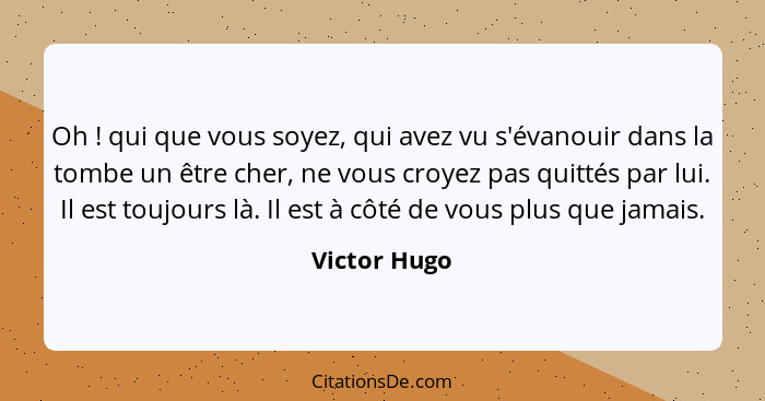 Oh ! qui que vous soyez, qui avez vu s'évanouir dans la tombe un être cher, ne vous croyez pas quittés par lui. Il est toujours là.... - Victor Hugo