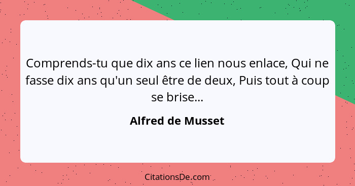 Comprends-tu que dix ans ce lien nous enlace, Qui ne fasse dix ans qu'un seul être de deux, Puis tout à coup se brise...... - Alfred de Musset