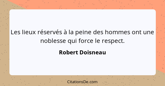 Les lieux réservés à la peine des hommes ont une noblesse qui force le respect.... - Robert Doisneau