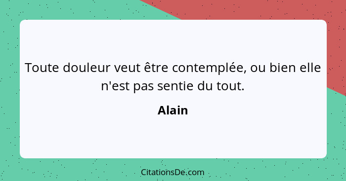 Toute douleur veut être contemplée, ou bien elle n'est pas sentie du tout.... - Alain