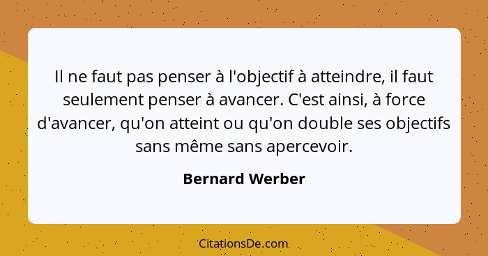 Il ne faut pas penser à l'objectif à atteindre, il faut seulement penser à avancer. C'est ainsi, à force d'avancer, qu'on atteint ou... - Bernard Werber