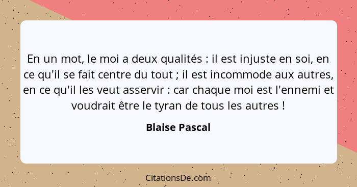 En un mot, le moi a deux qualités : il est injuste en soi, en ce qu'il se fait centre du tout ; il est incommode aux autres,... - Blaise Pascal