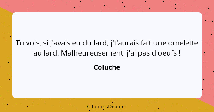 Tu vois, si j'avais eu du lard, j't'aurais fait une omelette au lard. Malheureusement, j'ai pas d'oeufs !... - Coluche