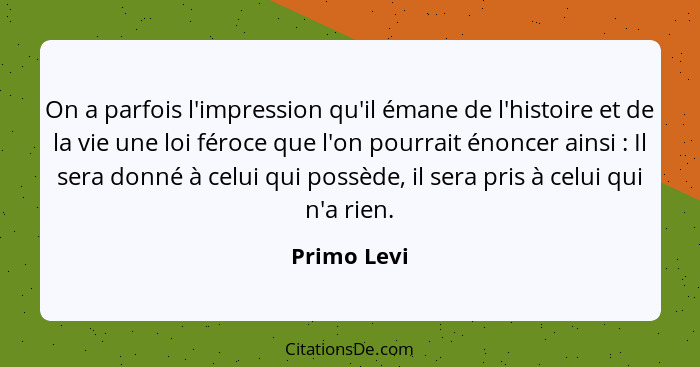 On a parfois l'impression qu'il émane de l'histoire et de la vie une loi féroce que l'on pourrait énoncer ainsi : Il sera donné à ce... - Primo Levi