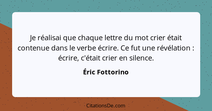 Je réalisai que chaque lettre du mot crier était contenue dans le verbe écrire. Ce fut une révélation : écrire, c'était crier en... - Éric Fottorino