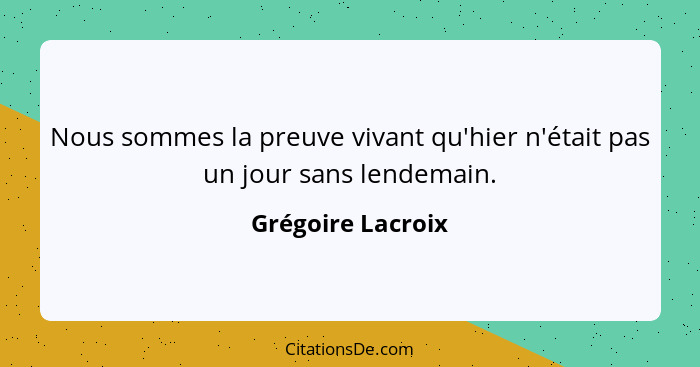 Nous sommes la preuve vivant qu'hier n'était pas un jour sans lendemain.... - Grégoire Lacroix