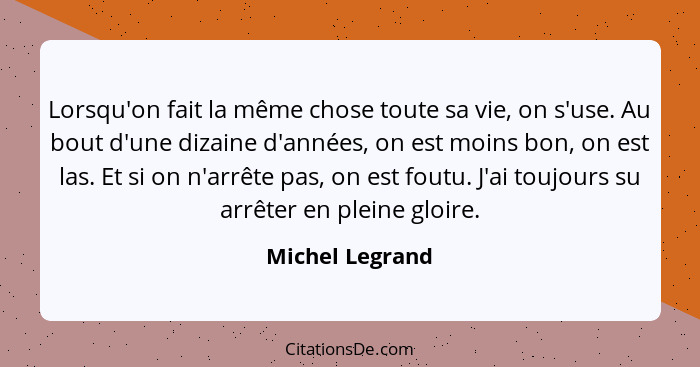 Lorsqu'on fait la même chose toute sa vie, on s'use. Au bout d'une dizaine d'années, on est moins bon, on est las. Et si on n'arrête... - Michel Legrand