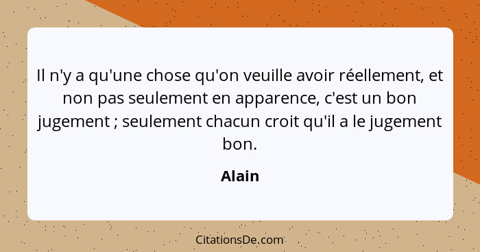 Il n'y a qu'une chose qu'on veuille avoir réellement, et non pas seulement en apparence, c'est un bon jugement ; seulement chacun croit q... - Alain