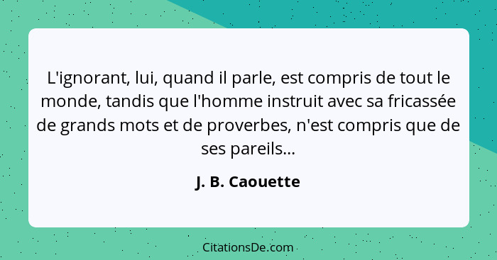 L'ignorant, lui, quand il parle, est compris de tout le monde, tandis que l'homme instruit avec sa fricassée de grands mots et de pro... - J. B. Caouette