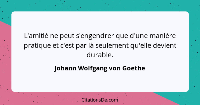 L'amitié ne peut s'engendrer que d'une manière pratique et c'est par là seulement qu'elle devient durable.... - Johann Wolfgang von Goethe