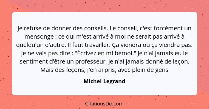 Je refuse de donner des conseils. Le conseil, c'est forcément un mensonge : ce qui m'est arrivé à moi ne serait pas arrivé à que... - Michel Legrand