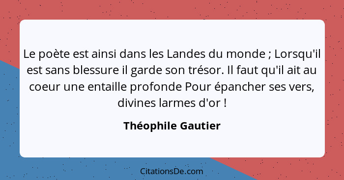 Le poète est ainsi dans les Landes du monde ; Lorsqu'il est sans blessure il garde son trésor. Il faut qu'il ait au coeur une... - Théophile Gautier