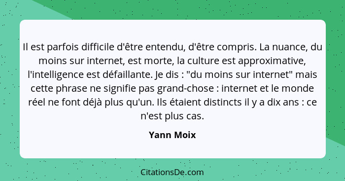 Il est parfois difficile d'être entendu, d'être compris. La nuance, du moins sur internet, est morte, la culture est approximative, l'inte... - Yann Moix