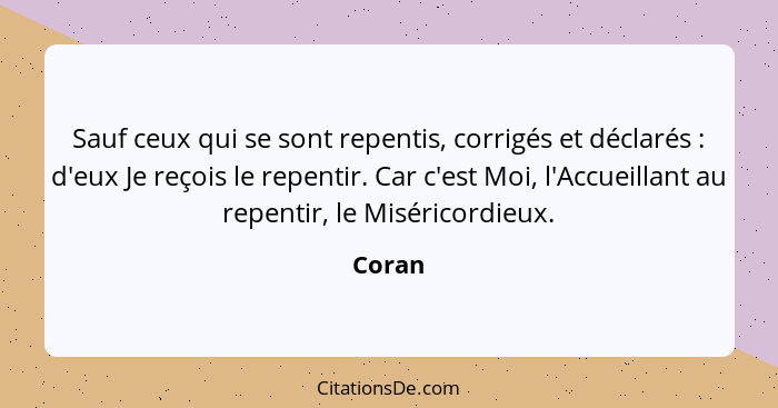 Sauf ceux qui se sont repentis, corrigés et déclarés : d'eux Je reçois le repentir. Car c'est Moi, l'Accueillant au repentir, le Misérico... - Coran