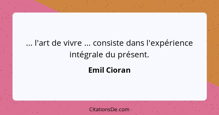 ... l'art de vivre ... consiste dans l'expérience intégrale du présent.... - Emil Cioran