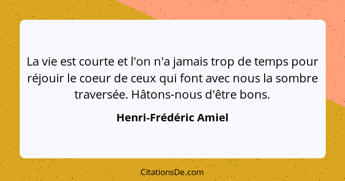 La vie est courte et l'on n'a jamais trop de temps pour réjouir le coeur de ceux qui font avec nous la sombre traversée. Hâtons... - Henri-Frédéric Amiel