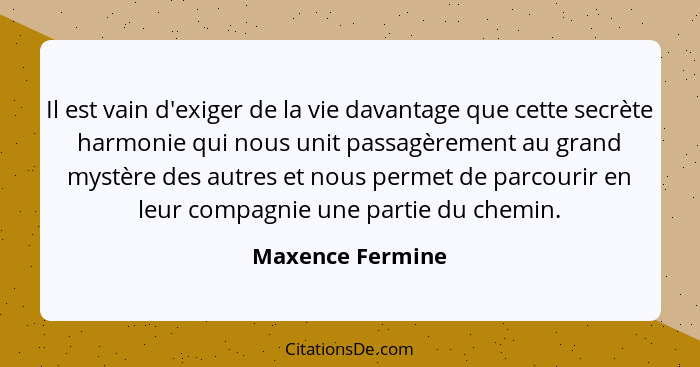 Il est vain d'exiger de la vie davantage que cette secrète harmonie qui nous unit passagèrement au grand mystère des autres et nous... - Maxence Fermine