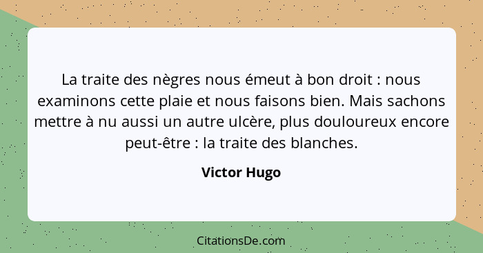 La traite des nègres nous émeut à bon droit : nous examinons cette plaie et nous faisons bien. Mais sachons mettre à nu aussi un au... - Victor Hugo