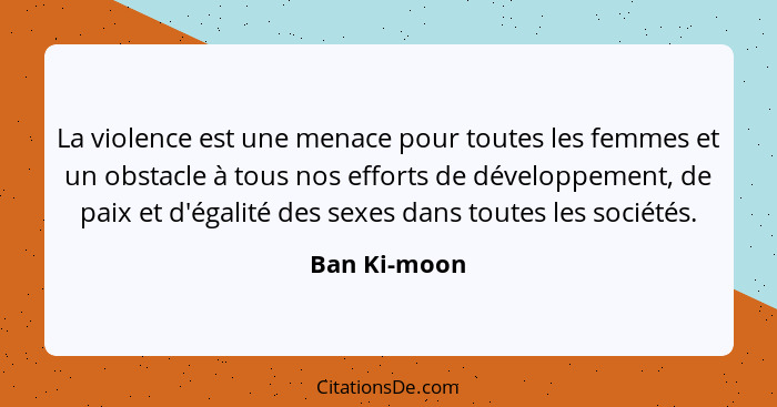 La violence est une menace pour toutes les femmes et un obstacle à tous nos efforts de développement, de paix et d'égalité des sexes dan... - Ban Ki-moon