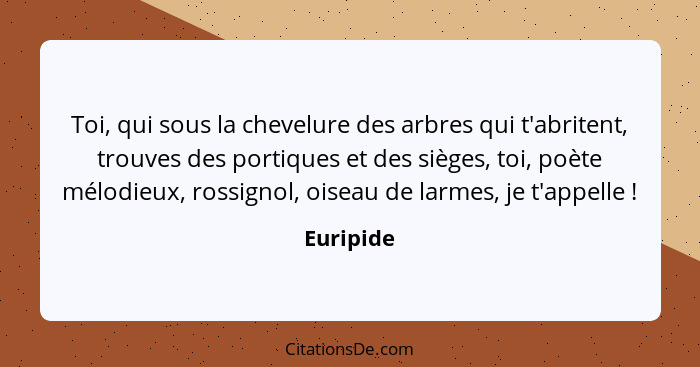 Toi, qui sous la chevelure des arbres qui t'abritent, trouves des portiques et des sièges, toi, poète mélodieux, rossignol, oiseau de larme... - Euripide