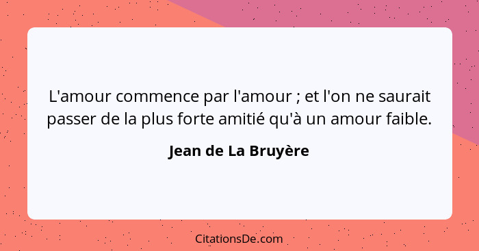 L'amour commence par l'amour ; et l'on ne saurait passer de la plus forte amitié qu'à un amour faible.... - Jean de La Bruyère