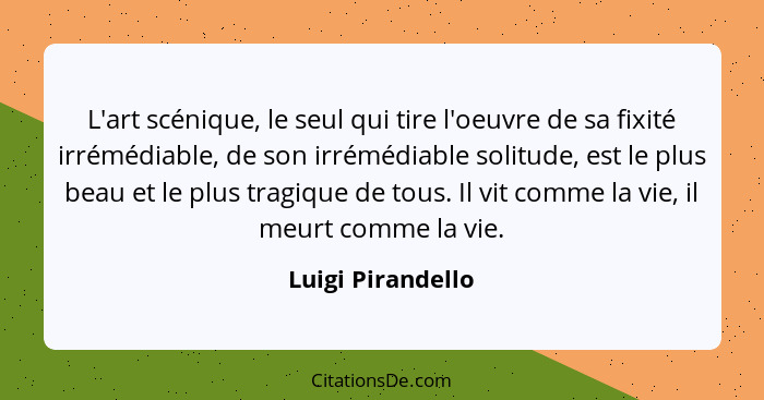 L'art scénique, le seul qui tire l'oeuvre de sa fixité irrémédiable, de son irrémédiable solitude, est le plus beau et le plus trag... - Luigi Pirandello