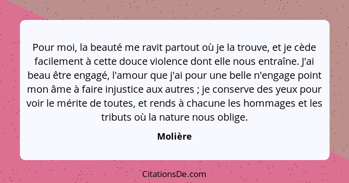 Pour moi, la beauté me ravit partout où je la trouve, et je cède facilement à cette douce violence dont elle nous entraîne. J'ai beau être e... - Molière