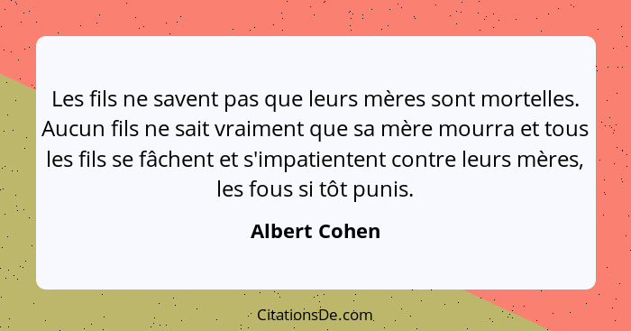 Les fils ne savent pas que leurs mères sont mortelles. Aucun fils ne sait vraiment que sa mère mourra et tous les fils se fâchent et s'... - Albert Cohen