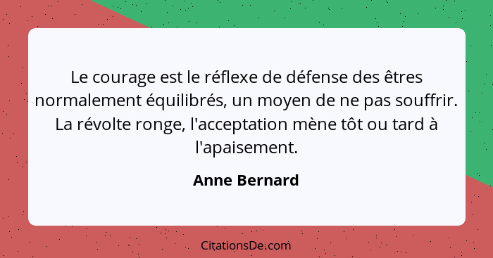 Le courage est le réflexe de défense des êtres normalement équilibrés, un moyen de ne pas souffrir. La révolte ronge, l'acceptation mèn... - Anne Bernard