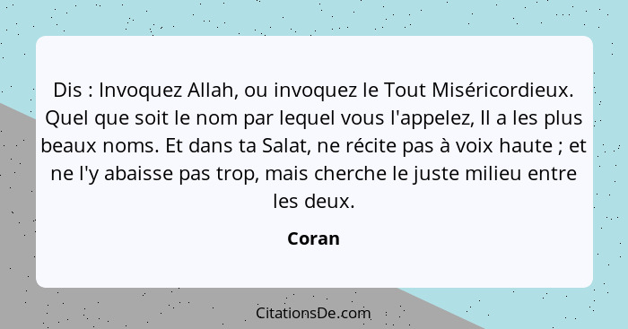 Dis : Invoquez Allah, ou invoquez le Tout Miséricordieux. Quel que soit le nom par lequel vous l'appelez, Il a les plus beaux noms. Et da... - Coran