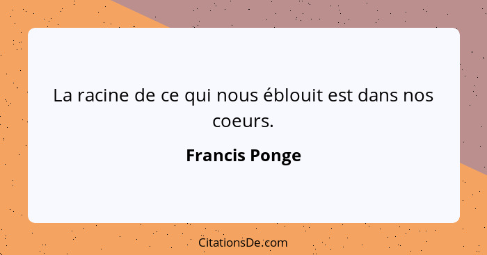 La racine de ce qui nous éblouit est dans nos coeurs.... - Francis Ponge