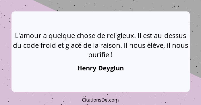 L'amour a quelque chose de religieux. Il est au-dessus du code froid et glacé de la raison. Il nous élève, il nous purifie !... - Henry Deyglun