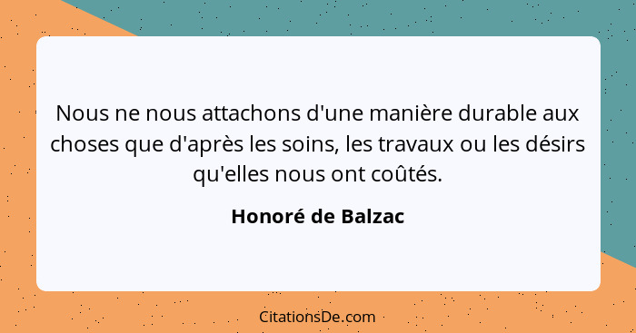 Nous ne nous attachons d'une manière durable aux choses que d'après les soins, les travaux ou les désirs qu'elles nous ont coûtés.... - Honoré de Balzac