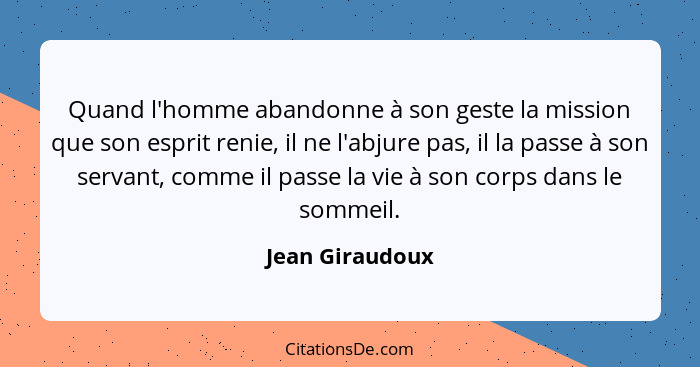 Quand l'homme abandonne à son geste la mission que son esprit renie, il ne l'abjure pas, il la passe à son servant, comme il passe la... - Jean Giraudoux