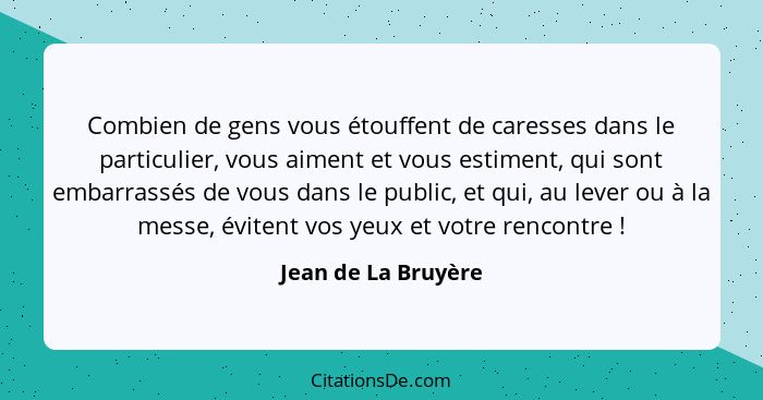 Combien de gens vous étouffent de caresses dans le particulier, vous aiment et vous estiment, qui sont embarrassés de vous dans l... - Jean de La Bruyère