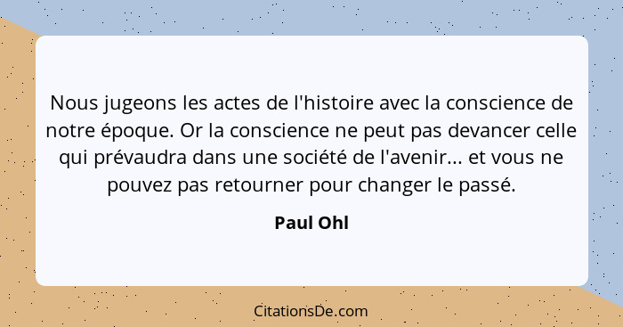 Nous jugeons les actes de l'histoire avec la conscience de notre époque. Or la conscience ne peut pas devancer celle qui prévaudra dans une... - Paul Ohl