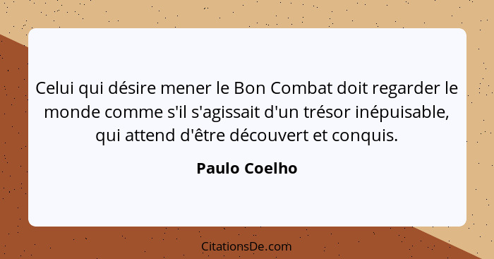 Celui qui désire mener le Bon Combat doit regarder le monde comme s'il s'agissait d'un trésor inépuisable, qui attend d'être découvert... - Paulo Coelho