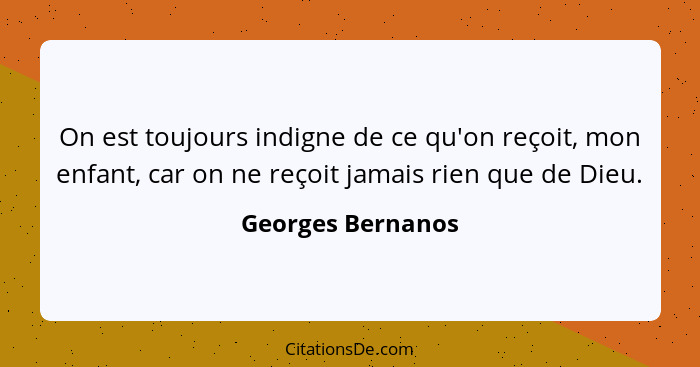 On est toujours indigne de ce qu'on reçoit, mon enfant, car on ne reçoit jamais rien que de Dieu.... - Georges Bernanos