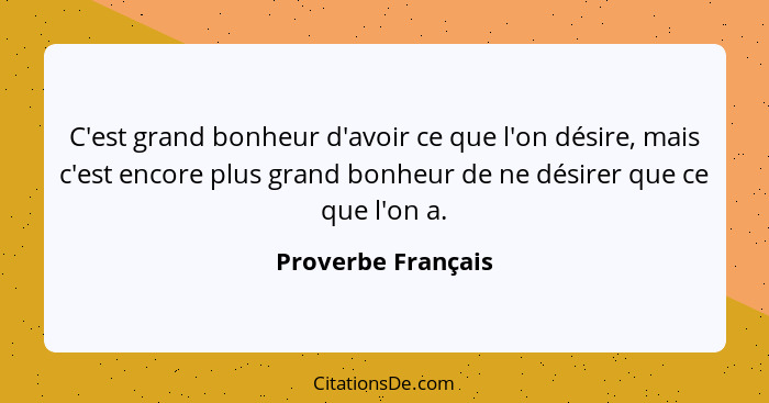 C'est grand bonheur d'avoir ce que l'on désire, mais c'est encore plus grand bonheur de ne désirer que ce que l'on a.... - Proverbe Français