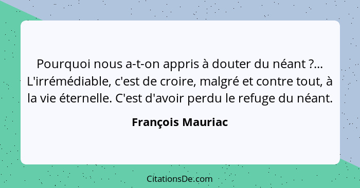 Pourquoi nous a-t-on appris à douter du néant ?... L'irrémédiable, c'est de croire, malgré et contre tout, à la vie éternelle.... - François Mauriac